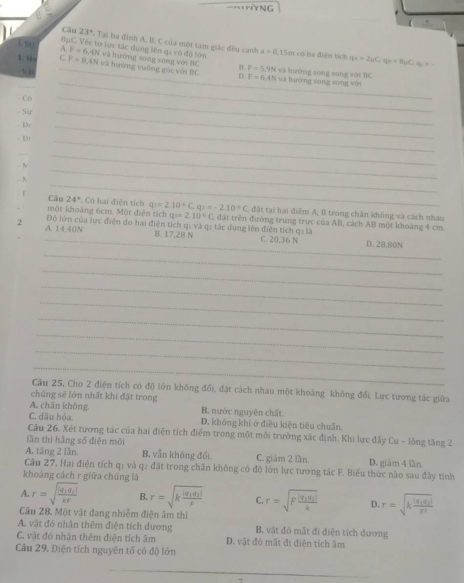 Câu 23° Tại ba đỉnh A, B, C của một tam giác đều canh
8C. Véc tợ lực tác dụng lên qa có độ lớn
a=0.15m có ba điện tích q_A=2mu C;q_B=Bmu C;q_C=-
1. su A_ F=6,4N và hưởng song song với BC B. F=5.9Nva
1. t C. F=8.4N và hướng vuông gốc với BC D. F=6,4Nva
-Vậ1
hưởng song song với BC
_hướng song song với
- Có
_
- Sư
- Dc
_
- D
_
_
- N
_
_
- N
_
_
. I Câu 24° Có hai điện tích q_1=2.10^(-6)C,q_2=-2.10^(-6)C C, đặt tại hai điểm A, B trong chân không và cách nhau
một khoảng 6cm. Một điện tích q_3=2.10^(-6)C , đặt trên đường trung trực của AB, cách AB một khoảng 4 cm.
Độ lớn của lực điện do hai điện tích q1 và q2 tác dung lên điễn tích q3 là
2 A. 14,40N
_B. 17,28 N C. 20,36 N D. 28,80N
_
_
_
_
_
_
_
_
Câu 25. Cho 2 điện tích có độ lớn không đối, đặt cách nhau một khoảng không đối. Lực tương tác giữa
chúng sē lớn nhất khi đặt trong
A. chân không. B. nước nguyên chất.
C. dầu hỏa. D. không khí ở điều kiện tiêu chuấn.
Câu 26. Xét tương tác của hai điện tích điểm trong một môi trường xác định. Khi lực đấy Cu - lông tăng 2
lần thì hằng số điện môi
A. tăng 2 lần. B. vẫn không đối. C. giảm 2 lần. D. giám 4 lần.
Câu 27, Hai điện tích q1 và q2 đặt trong chân không có độ lớn lực tương tác F. Biểu thức nào sau đây tính
khoảng cách r giữa chúng là
A. r=sqrt(frac |q_1)q_2|kF B. r=sqrt(kfrac |q_1)q_2|F
C. r=sqrt(Ffrac |q_1)q_2|k D. r=sqrt(kfrac |q_1)q_2|F^2
Câu 28. Một vật đang nhiễm điện âm thì
A. vật đó nhận thêm điện tích dương B. vật đó mất đi điện tích dương
C. vật đó nhận thêm điện tích âm D. vật đó mất đi điện tích âm
Câu 29. Điện tích nguyên tố có độ lớn
_