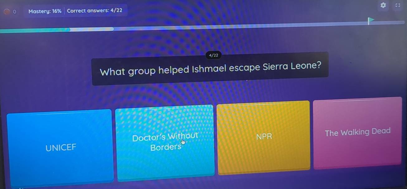 Mastery: 16% Correct answers: 4/22
4/22
What group helped Ishmael escape Sierra Leone?
Doctor's Without NPR
The Walking Dead
UNICEF Borders