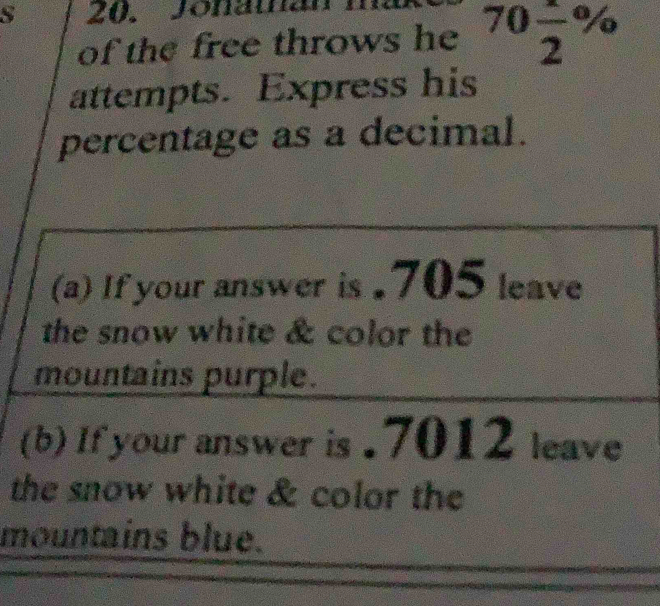 Jonaman 
of the free throws he 70 1/2 %
attempts. Express his 
percentage as a decimal. 
(a) If your answer is . 705 leave 
the snow white & color the 
mountains purple. 
(b) If your answer is . 7012 leave 
the snow white & color the 
mountains blue.