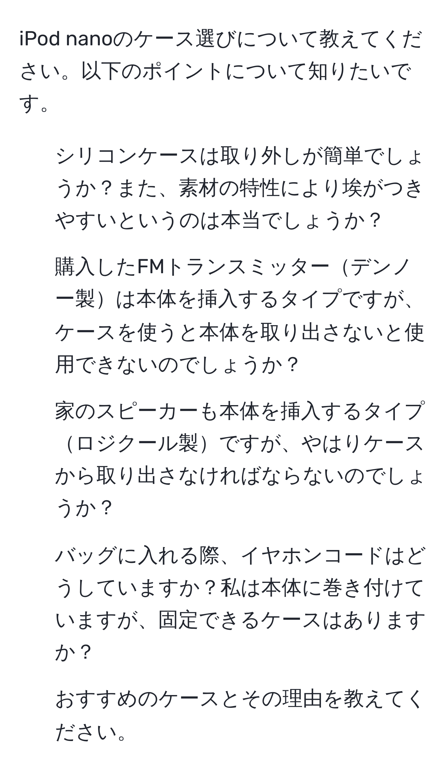 iPod nanoのケース選びについて教えてください。以下のポイントについて知りたいです。  
1. シリコンケースは取り外しが簡単でしょうか？また、素材の特性により埃がつきやすいというのは本当でしょうか？  
2. 購入したFMトランスミッターデンノー製は本体を挿入するタイプですが、ケースを使うと本体を取り出さないと使用できないのでしょうか？  
3. 家のスピーカーも本体を挿入するタイプロジクール製ですが、やはりケースから取り出さなければならないのでしょうか？  
4. バッグに入れる際、イヤホンコードはどうしていますか？私は本体に巻き付けていますが、固定できるケースはありますか？  
5. おすすめのケースとその理由を教えてください。