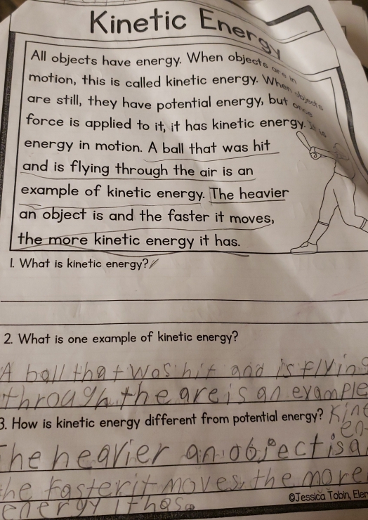 Kinetic Energ 
All objects have energy. When objects are in 
motion, this is called kinetic energy. When bd 
are still, they have potential energy, but o 
force is applied to it, it has kinetic energy. 
energy in motion. A ball that was hit 
and is flying through the air is an 
example of kinetic energy. The heavier 
an object is and the faster it moves, 
the more kinetic energy it has. 
1. What is kinetic energy? 
_ 
_ 
2. What is one example of kinetic energy? 
_ 
_ 
_ 
3. How is kinetic energy different from potential energy? 
_ 
_ 
Jessica Tobin, Eler