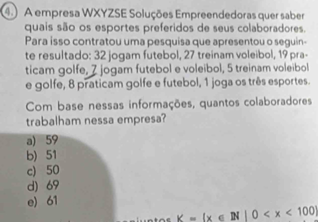 A empresa WXYZSE Soluções Empreendedoras quer saber
quais são os esportes preferidos de seus colaboradores.
Para isso contratou uma pesquisa que apresentou o seguin-
te resultado: 32 jogam futebol, 27 treinam voleibol, 19 pra-
ticam golfe, 7 jogam futebol e voleibol, 5 treinam voleibol
e golfe, 8 praticam golfe e futebol, 1 joga os três esportes.
Com base nessas informações, quantos colaboradores
trabalham nessa empresa?
a) 59
b) 51
c) 50
d) 69
e) 61
_ K=(x∈ N|0