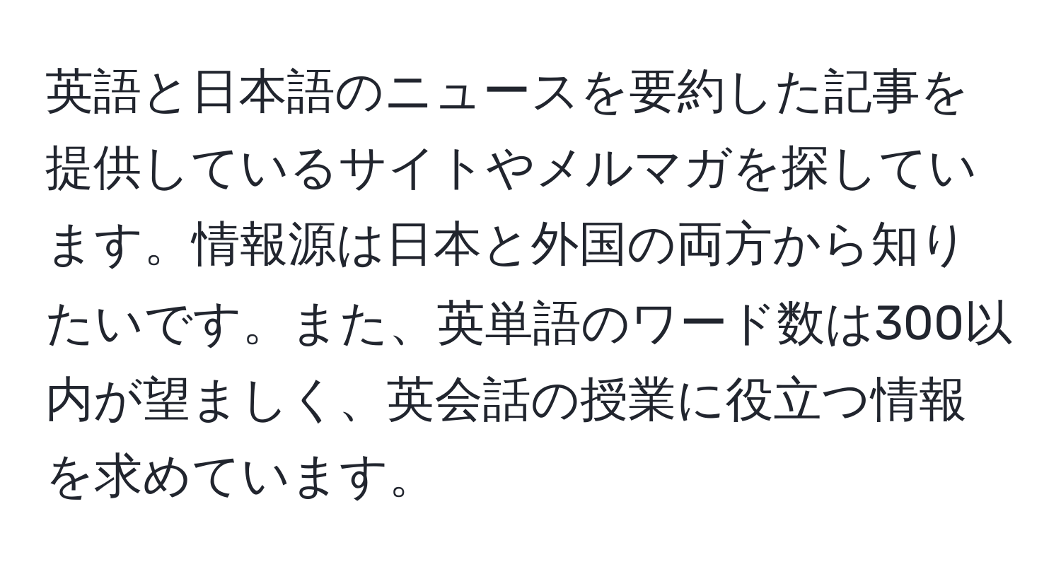 英語と日本語のニュースを要約した記事を提供しているサイトやメルマガを探しています。情報源は日本と外国の両方から知りたいです。また、英単語のワード数は300以内が望ましく、英会話の授業に役立つ情報を求めています。