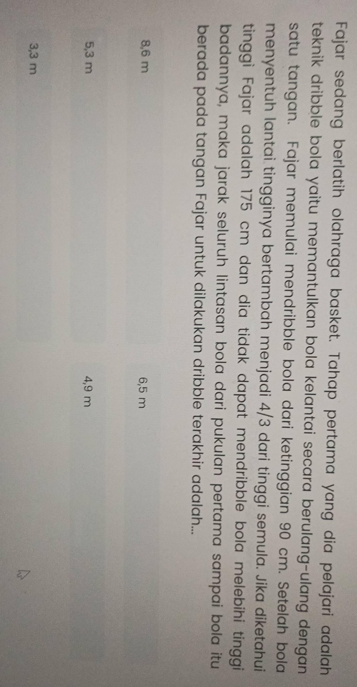 Fajar sedang berlatih olahraga basket. Tahap pertama yang dia pelajari adalah
teknik dribble bola yaitu memantulkan bola kelantai secara berulang-ulang dengan 
satu tangan. Fajar memulai mendribble bola dari ketinggian 90 cm. Setelah bola
menyentuh lantai tingginya bertambah menjadi 4/3 dari tinggi semula. Jika diketahui
tinggi Fajar adalah 175 cm dan dia tidak dapat mendribble bola melebihi tinggi
badannya, maka jarak seluruh lintasan bola dari pukulan pertama sampai bola itu
berada pada tangan Fajar untuk dilakukan dribble terakhir adalah...
8,6 m 6,5 m
5,3 m 4,9 m
3,3 m