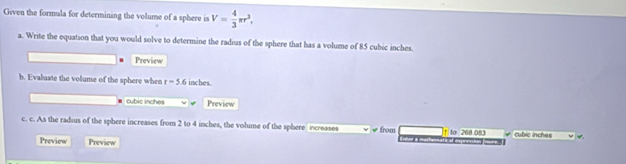 Given the formula for determining the volume of a sphere is V= 4/3 π r^3, 
a. Write the equation that you would solve to determine the radius of the sphere that has a volume of 85 cubic inches. 
Preview 
b. Evaluate the volume of the sphere when r=5.6 inches.
cubic inches Preview 
c. c. As the radius of the sphere increases from 2 to 4 inches, the volume of the sphere increases √ from ↑ to 268.083 cubic inches
Preview Preview