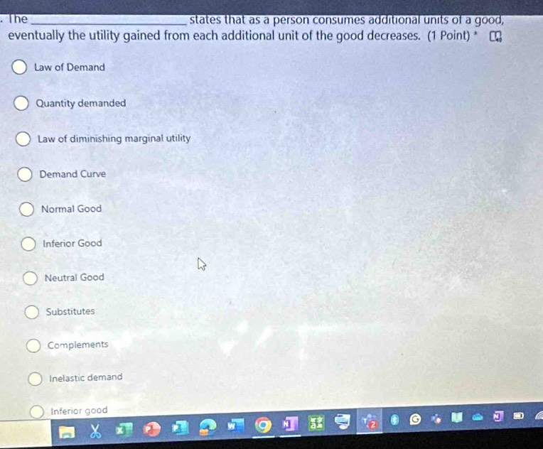 The_ states that as a person consumes additional units of a good,
eventually the utility gained from each additional unit of the good decreases. (1 Point) *
Law of Demand
Quantity demanded
Law of diminishing marginal utility
Demand Curve
Normal Good
Inferior Good
Neutral Good
Substitutes
Complements
Inelastic demand
Inferior good