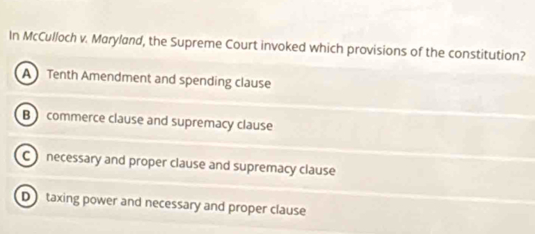 In McCulloch v. Maryland, the Supreme Court invoked which provisions of the constitution?
A Tenth Amendment and spending clause
B commerce clause and supremacy clause
C necessary and proper clause and supremacy clause
D taxing power and necessary and proper clause