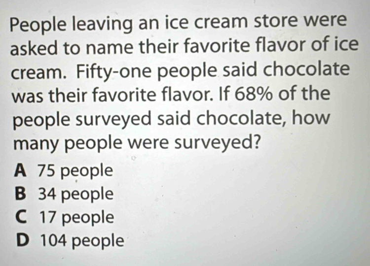 People leaving an ice cream store were
asked to name their favorite flavor of ice
cream. Fifty-one people said chocolate
was their favorite flavor. If 68% of the
people surveyed said chocolate, how
many people were surveyed?
A 75 people
B 34 people
C 17 people
D 104 people