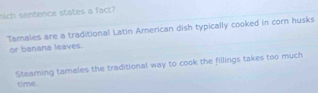 Mich sentence states a fact? 
Tamales are a traditional Latin American dish typically cooked in corn husks 
or banana leaves. 
Steaming tamales the traditional way to cook the fillings takes too much 
trvil .