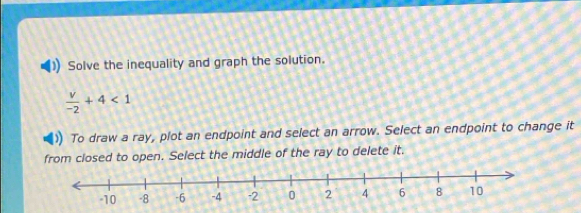 Solve the inequality and graph the solution.
 v/-2 +4<1</tex> 
To draw a ray, plot an endpoint and select an arrow. Select an endpoint to change it 
from closed to open. Select the middle of the ray to delete it.