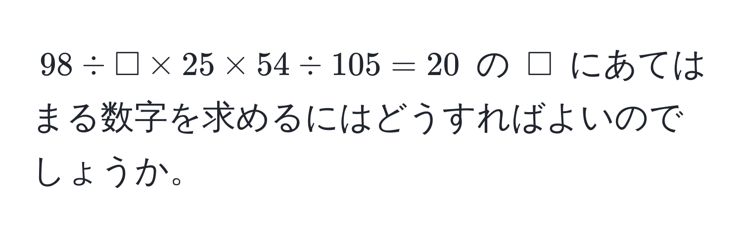 $98 / □ * 25 * 54 / 105 = 20$ の $□$ にあてはまる数字を求めるにはどうすればよいのでしょうか。