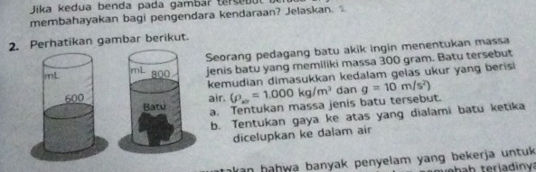 Jika kedua benda pada gambar ta s e b 
membahayakan bagi pengendara kendaraan? Jelaskan. . 
2. Perhatikan gambar berikut. 
Seorang pedagang batu akik ingin menentukan massa 
jenis batu yang memiliki massa 300 gram. Batu tersebut 
kemudian dimasukkan kedalam gelas ukur yang berisi 
air. (rho _w=1.000kg/m^3 dan g=10m/s^2)
a. Tentukan massa jenis batu tersebut. 
b. Tentukan gaya ke atas yang dialami batu ketika 
dicelupkan ke dalam air 
akan hahwa banyak penyelam yang bekerja untuk 
w ba b terladinva