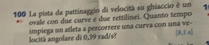 100 La pista da pattinaggio di velocità su ghiaccio é un 1
ovale con due curve e due rettilinei. Quanto tempo 
impiega un afleta a percorrere una curva con una ve- 
locità angolare di 0,39 rad/s? [3,1 s]