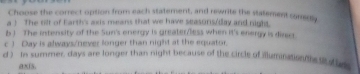 Choose the correct option from each statement, and rewrite the statement comemy
a ! The tilt of Earth's axis means that we have seasons/day and night.
b ) The intensity of the Sun's energy is greater/less when it's energy is direct.
c ) Day is always/never longer than night at the equator.
d ). In summer, days are longer than night because of the circle of illumination the tts e
axis.