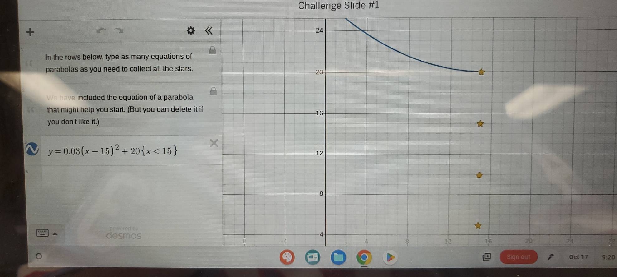 Challenge Slide #1 
In the rows below, type as many equations of 
parabolas as you need to collect all the stars. 
We have included the equation of a parabola 
that might help you start. (But you can delete it 
you don't like it.)
y=0.03(x-15)^2+20 x<15
powered by 
desmos 
9:20