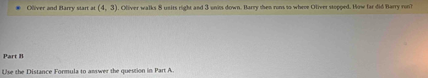 Oliver and Barry start at (4,3). Oliver walks 8 units right and 3 units down. Barry then runs to where Oliver stopped. How far did Barry run? 
Part B 
Use the Distance Formula to answer the question in Part A.