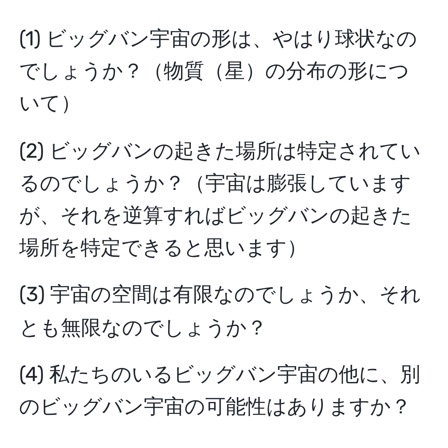 (1) ビッグバン宇宙の形は、やはり球状なのでしょうか？物質星の分布の形について

(2) ビッグバンの起きた場所は特定されているのでしょうか？宇宙は膨張していますが、それを逆算すればビッグバンの起きた場所を特定できると思います

(3) 宇宙の空間は有限なのでしょうか、それとも無限なのでしょうか？

(4) 私たちのいるビッグバン宇宙の他に、別のビッグバン宇宙の可能性はありますか？