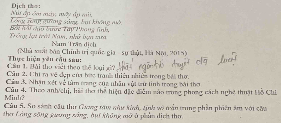 Dịch thơ: 
Núi ấp ôm mây, mây ấp núi, 
Lòng sông gường sáng, bụi không mờ. 
Bồi hồi dạo bước Tây Phong lĩnh, 
Trông lại trời Nam, nhớ bạn xưa. 
Nam Trân dịch 
(Nhà xuất bản Chính trị quốc gia - sự thật, Hà Nội, 2015) 
Thực hiện yêu cầu sau: 
Câu 1. Bài thơ viết theo thể loại gì? 
Câu 2. Chỉ ra vẻ đẹp của bức tranh thiên nhiên trong bài thơ. 
Câu 3. Nhận xét về tâm trạng của nhân vật trữ tình trong bài thơ. 
Câu 4. Theo anh/chị, bài thơ thể hiện đặc điểm nào trong phong cách nghệ thuật Hồ Chí 
Minh? 
Câu 5. So sánh câu thơ Giang tâm như kính, tịnh vô trần trong phần phiên âm với câu 
thơ Lòng sông gương sáng, bụi không mờ ở phần dịch thơ.