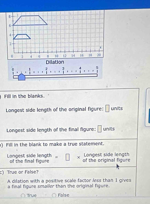 Dilation
0 , 1/| ,() 2 ·s ·s 3 4 5
' '
Fill in the blanks.
^ 
Longest side length of the original figure: □ units
Longest side length of the final figure: □ units
) Fill in the blank to make a true statement.
Longest side length
Longest side length =□ * of the original figure
of the final figure
c)True or False?
A dilation with a positive scale factor less than 1 gives
a final figure smaller than the original figure.
True False