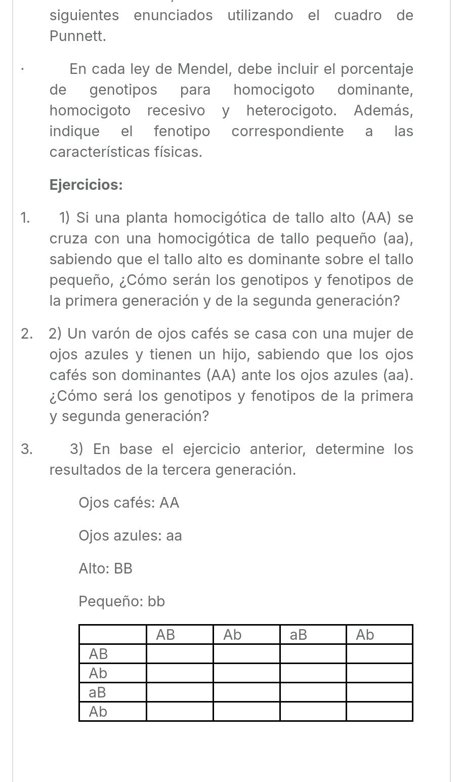 siguientes enunciados utilizando el cuadro de 
Punnett. 
En cada ley de Mendel, debe incluir el porcentaje 
de genotipos para homocigoto dominante, 
homocigoto recesivo y heterocigoto. Además, 
indique el fenotipo correspondiente a las 
características físicas. 
Ejercicios: 
1. 1) Si una planta homocigótica de tallo alto (AA) se 
cruza con una homocigótica de tallo pequeño (aa), 
sabiendo que el tallo alto es dominante sobre el tallo 
pequeño, ¿Cómo serán los genotipos y fenotipos de 
la primera generación y de la segunda generación? 
2. 2) Un varón de ojos cafés se casa con una mujer de 
ojos azules y tienen un hijo, sabiendo que los ojos 
cafés son dominantes (AA) ante los ojos azules (aa). 
¿Cómo será los genotipos y fenotipos de la primera 
y segunda generación? 
3. 3) En base el ejercicio anterior, determine los 
resultados de la tercera generación. 
Ojos cafés: AA 
Ojos azules: aa 
Alto: BB 
Pequeño: bb