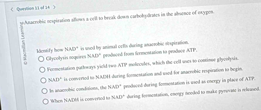 > 
ows a cell to break down carbohydrates in the absence of oxygen. 
Identify how NAD^+ is used by animal cells during anaerobic respiration. 
Glycolysis requires NAD^+ produced from fermentation to produce ATP. 
Fermentation pathways yield two ATP molecules, which the cell uses to continue glycolysis.
NAD^+ is converted to NADH during fermentation and used for anaerobic respiration to begin. 
In anaerobic conditions, the NAD^+ produced during fermentation is used as energy in place of ATP. 
When NADH is converted to NAD^+ during fermentation, energy needed to make pyruvate is released.