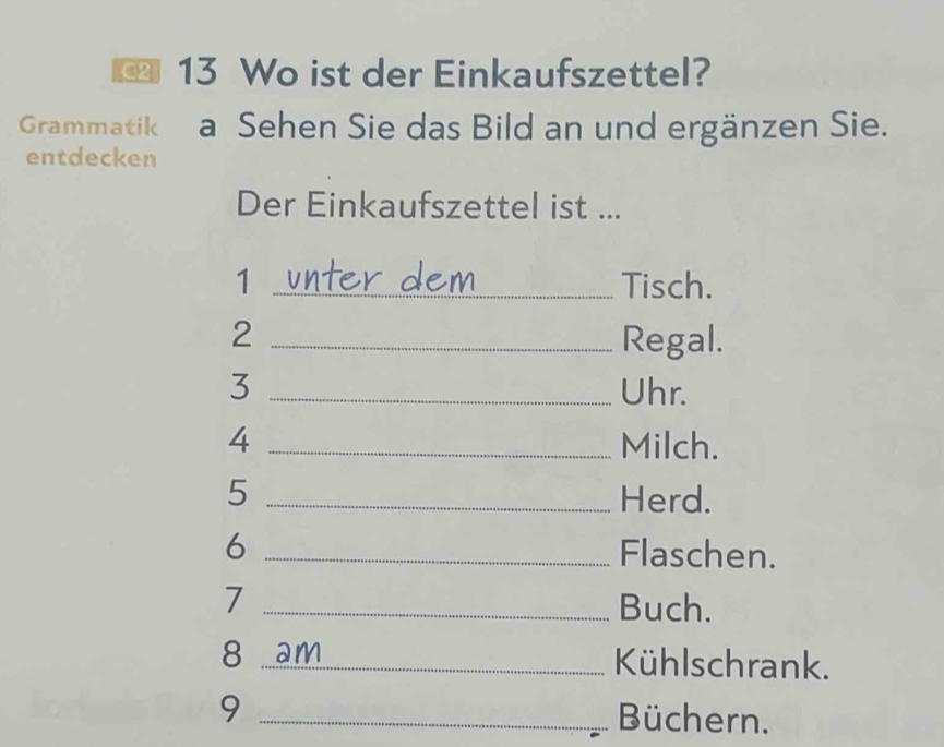 Wo ist der Einkaufszettel? 
Grammatik a Sehen Sie das Bild an und ergänzen Sie. 
entdecken 
Der Einkaufszettel ist ... 
1 _Tisch. 
2 _Regal. 
3 _Uhr. 
4 _Milch. 
5 _Herd. 
6 _Flaschen. 
7 _Buch. 
8 am_ Kühlschrank. 
_9 
Büchern.