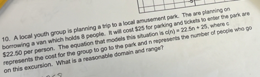 5 
10. A local youth group is planning a trip to a local amusement park. The are planning on , where c 
borrowing a van which holds 8 people. It will cost $25 for parking and tickets to enter the park are
$22.50 per person. The equation that models this situation is c(n)=22.5n+25
represents the cost for the group to go to the park and n represents the number of people who go 
on this excursion. What is a reasonable domain and range?