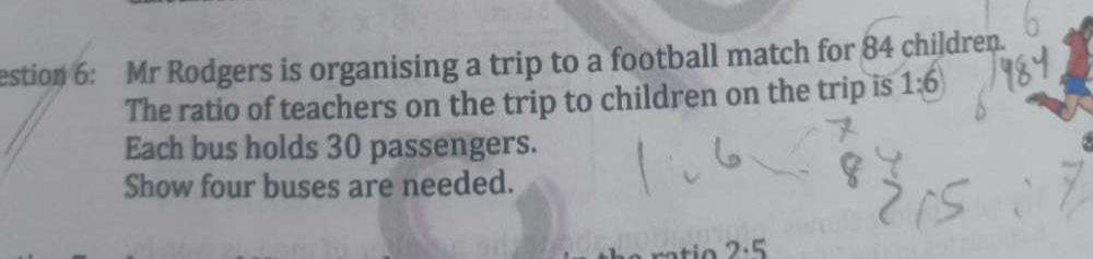 estion 6: Mr Rodgers is organising a trip to a football match for 84 children. 
The ratio of teachers on the trip to children on the trip is 1:6
Each bus holds 30 passengers. 
Show four buses are needed.
2· 5