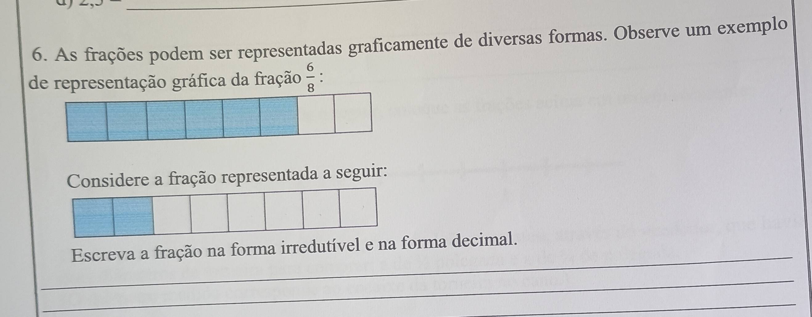 As frações podem ser representadas graficamente de diversas formas. Observe um exemplo 
de representação gráfica da fração  6/8 . 
Considere a fração representada a seguir: 
_ 
Escreva a fração na forma irredutível e na forma decimal. 
_ 
_