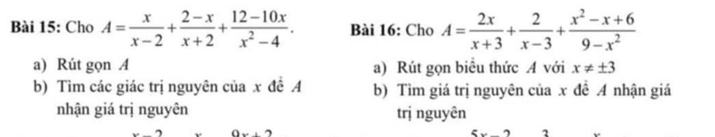 Cho A= x/x-2 + (2-x)/x+2 + (12-10x)/x^2-4 . Bài 16: Cho A= 2x/x+3 + 2/x-3 + (x^2-x+6)/9-x^2 
a) Rút gọn A a) Rút gọn biểu thức A với x!= ± 3
b) Tìm các giác trị nguyên của x đề A b) Tìm giá trị nguyên của x đề A nhận giá
nhận giá trị nguyên trị nguyên