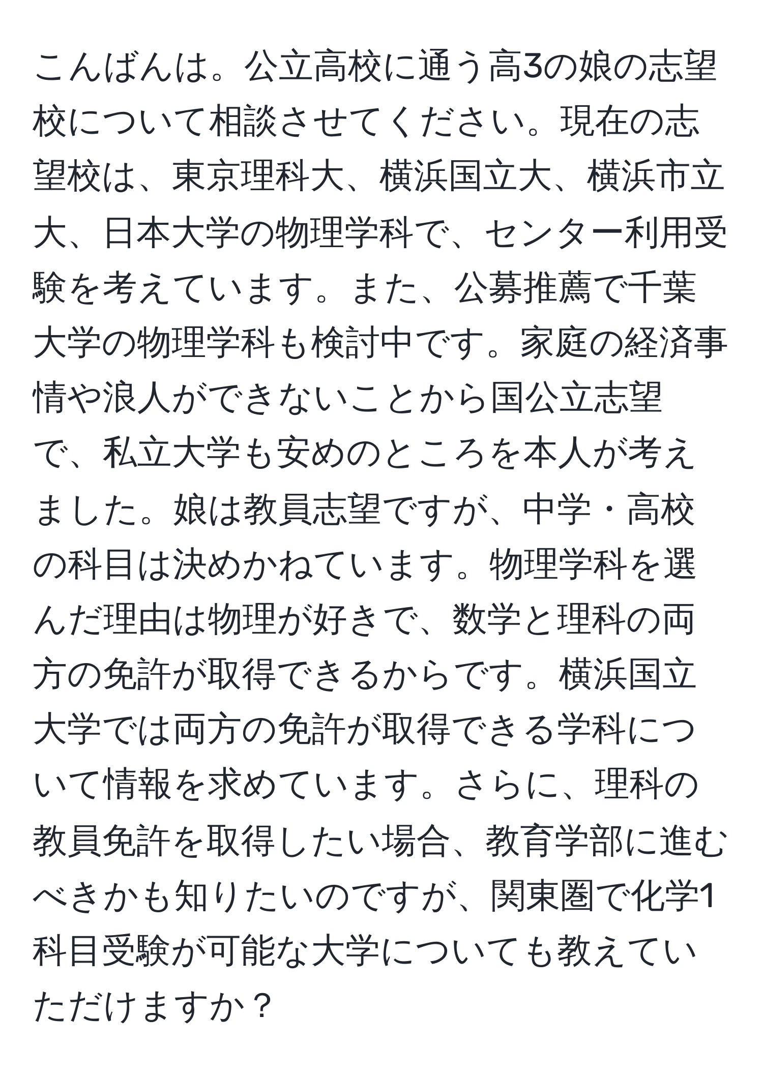 こんばんは。公立高校に通う高3の娘の志望校について相談させてください。現在の志望校は、東京理科大、横浜国立大、横浜市立大、日本大学の物理学科で、センター利用受験を考えています。また、公募推薦で千葉大学の物理学科も検討中です。家庭の経済事情や浪人ができないことから国公立志望で、私立大学も安めのところを本人が考えました。娘は教員志望ですが、中学・高校の科目は決めかねています。物理学科を選んだ理由は物理が好きで、数学と理科の両方の免許が取得できるからです。横浜国立大学では両方の免許が取得できる学科について情報を求めています。さらに、理科の教員免許を取得したい場合、教育学部に進むべきかも知りたいのですが、関東圏で化学1科目受験が可能な大学についても教えていただけますか？