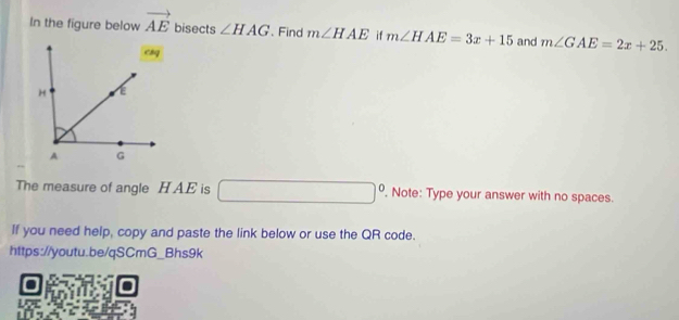 In the figure below vector AE bisects ∠ HAG. Find m∠ HAE if m∠ HAE=3x+15 and m∠ GAE=2x+25. 
The measure of angle H AE is □°. Note: Type your answer with no spaces. 
If you need help, copy and paste the link below or use the QR code. 
https://youtu.be/qSCmG_Bhs9k