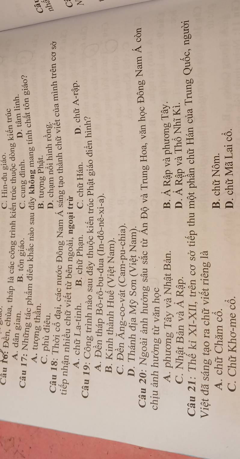 C. Hin-đu giáo.
Câu 16: Đền, chùa, tháp là các công trình kiến trúc thuộc dòng kiến trúc
A. dân gian. B. tôn giáo. C. cung đình. D. tâm linh.
Câu 17: Những tác phẩm điêu khắc nào sau đây không mang tính chất tôn giáo?
A. tượng thần. Câu
B. tượng Phật.
C. phù điêu. nhâ
D. chạm nổi hình rồng.
Câu 18: Thời cổ đại, các nước Đông Nam Á sáng tạo thành chữ viết của mình trên cơ sở
tiếp nhận nhiều chữ viết từ bên ngoài, ngoại trừ C
A. chữ La-tinh. B. chữ Phạn. C. chữ Hán. D. chữ A-rập.
N
Câu 19: Công trình nào sau đây thuộc kiến trúc Phật giáo điển hình?
A. Đền tháp Bô-rô-bu-đua (In-đô-nê-xi-a).
B. Kinh thành Huế (Việt Nam).
C. Đền Ăng-co-vát (Cam-pu-chia).
D. Thánh địa Mỹ Sơn (Việt Nam).
Câu 20: Ngoài ảnh hưởng sâu sắc từ Ấn Độ và Trung Hoa, văn học Đông Nam Á còn
chịu ảnh hướng từ văn học
A. phương Tây và Nhật Bản. B. Ả Rập và phương Tây.
C. Nhật Bản và Á Rập. D. Ả Rập và Thổ Nhĩ Kì.
Câu 21: Thế kỉ XI-XII, trên cơ sở tiếp thu một phần chữ Hán của Trung Quốc, người
Việt đã sáng tạo ra chữ viết riêng là
A. chữ Chăm cổ. B. chữ Nôm.
C. Chữ Khơ-me cổ. D. chữ Mã Lai cổ.