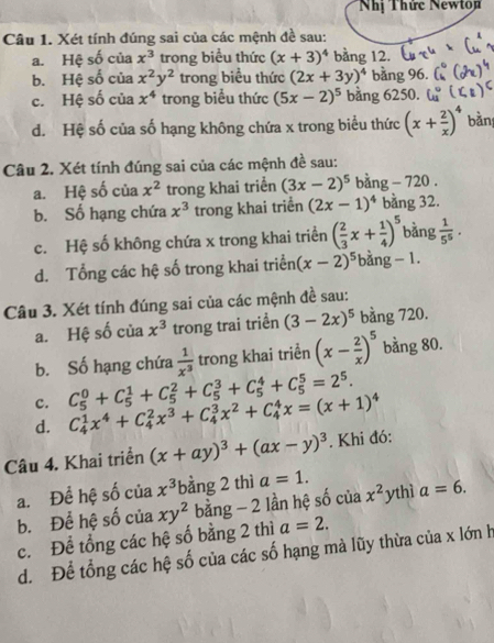 Nhị Thức Newto
Câu 1. Xét tính đúng sai của các mệnh đề sau:
a. Hệ số của x^3 trong biểu thức (x+3)^4 bằng 12.
b. Hệ số của x^2y^2 trong biểu thức (2x+3y)^4 bằng 96.
c. Hệ số của x^4 trong biểu thức (5x-2)^5 bằng 6250.
d. Hệ số của số hạng không chứa x trong biểu thức (x+ 2/x )^4 bàn:
Câu 2. Xét tính đúng sai của các mệnh đề sau:
a. Hệ số của x^2 trong khai triển (3x-2)^5 bằng - 720 .
b. Số hạng chứa x^3 trong khai triển (2x-1)^4 bằng 32.
c. Hệ số không chứa x trong khai triển ( 2/3 x+ 1/4 )^5 bằng  1/5^5 .
d. Tổng các hệ số trong khai triển (x-2)^5 bằng − 1.
Câu 3. Xét tính đúng sai của các mệnh đề sau:
a. Hệ số của x^3 trong trai triển (3-2x)^5 bằng 720.
b. Số hạng chứa  1/x^3  trong khai triển (x- 2/x )^5 bằng 80.
c. C_5^(0+C_5^1+C_5^2+C_5^3+C_5^4+C_5^5=2^5).
d. C_4^(1x^4)+C_4^(2x^3)+C_4^(3x^2)+C_4^(4x=(x+1)^4)
Câu 4. Khai triển (x+ay)^3+(ax-y)^3. Khi đó:
a. Để hệ số của x^3 bằng 2 thì a=1.
b. Để hệ số của xy^2 bằng - 2 lần hệ số của x^2 ythì a=6.
c. Đề tổng các hệ số bằng 2 thì a=2.
d. Để tổng các hệ số của các số hạng mà lũy thừa của x lớn h