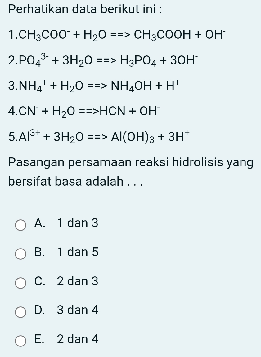 Perhatikan data berikut ini :
1. CH_3COO^-+H_2O==>CH_3COOH+OH^-
2. PO_4^((3-)+3H_2)O==>H_3PO_4+3OH^-
3. NH_4^(++H_2)O==>NH_4OH+H^+
4. CN^-+H_2O==>HCN+OH^-
5. Al^(3+)+3H_2O==>Al(OH)_3+3H^+
Pasangan persamaan reaksi hidrolisis yang
bersifat basa adalah . . .
A. 1 dan 3
B. 1 dan 5
C. 2 dan 3
D. 3 dan 4
E. 2 dan 4