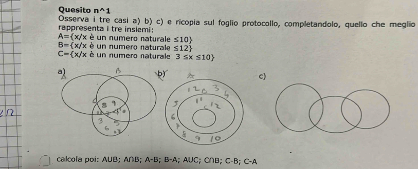 Quesito n^(1
Osserva i tre casi a) b) c) e ricopia sul foglio protocollo, completandolo, quello che meglio
rappresenta i tre insiemi:
A= x/x è un numero naturale ≤ 10)
B= x/x è un numero naturale ≤ 12
C= x/x è un numero naturale 3≤ x≤ 10
a) B b)
c)
calcola poi: AUB; A∩B; A-B; B-A; AUC; C∩B; C-B; C-A