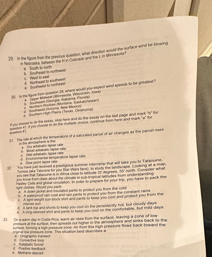 In the figure from the previous question, what direction would the surface wind be blowing
in Nebraska, between the H in Colorado and the L in Minnesota?
a. South to north
b. Southeast to northwest
c. West to east
d. Northeast to southwest
e. Southwest to northeast
30. In the figure from question 28, where would you expect wind speeds to be greatest?
a. Upper Midwest (Minnesota, Wisconsin, Iowa)
b. Southeast (Georgia, Alabama, Florida)
c. Northern Rockies (Montana, Saskatchewan)
d. Southwest (Arizona, New Mexico)
e. Southern High Plains (Texas, Oklahoma)
If you choose to do the essay, stop here and do the essay on the last page and mark "b" for
question 41. question 41. If you choose to do the multiple choice, continue from here and mark "a" for
31. The rate at which the temperature of a saturated parcel of air changes as the parcel rises
in the atmosphere is the:
a. Dry adiabatic lapse rate
b. Moist adiabatic lapse rate
c. Wet adiabatic lapse rate
d. Environmental temperature lapse rate
e. Dew point lapse rate
32. You have just received a prestigious summer internship that will take you to Tataouine,
Tunisia (aka Tatooine for you Star Wars fans), to study the landscape. Looking at a map,
you see that Tataouine is in Africa close to latitude 32 degrees,
you know from class about the climate in sub-tropical latitudes from understanding 55° north. Consider what
Hadley Cells and global circulation. In order to prepare for your trip, you have to pack the
right clothes. Would you pack:
a. A down jacket and insulated pants to protect you from the cold
b. A waterproof rain coat and rain pants to protect you from the constant rains
c. A light-weight sun-block shirt and pants to keep you cool and protect you from the
intense sun
d. A tank top and shorts to keep you cool on the persistently hot, but cloudy days
e. A long-sleeved shirt and pants to keep you cool on the comfortable, but mild days
33. On a warm day in Costa Rica, warm air rises from the surface, leaving a zone of low
pressure at the surface, then spreads out higher in the atmosphere and sinks back to the
surface, forming a high pressure zone. Air from this high pressure flows back toward the
original low pressure zone. This situation best describes a:
a. Orographic transect
b. Convective loop
c. Katabatic funnel
d. Positive feedback
e. Methane deposit