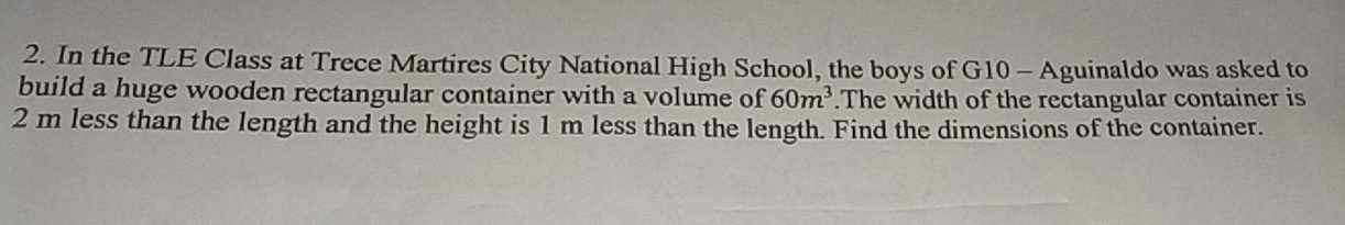 In the TLE Class at Trece Martires City National High School, the boys of G10 - Aguinaldo was asked to 
build a huge wooden rectangular container with a volume of 60m^3.The width of the rectangular container is
2 m less than the length and the height is 1 m less than the length. Find the dimensions of the container.