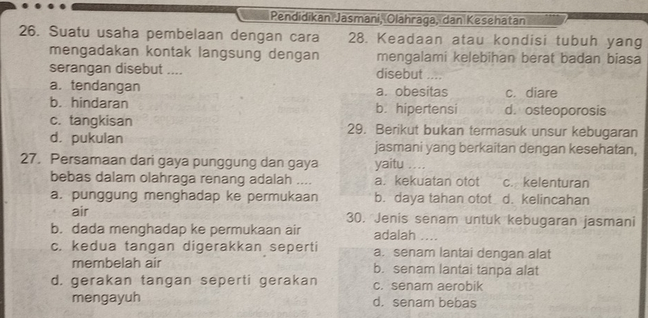 Pendidikan Jasmani, Olahraga, dan Kesehatan
26. Suatu usaha pembelaan dengan cara 28. Keadaan atau kondisi tubuh yang
mengadakan kontak langsung dengan mengalami kelebihan berat badan biasa
serangan disebut .... disebut ..
a. tendangan a. obesitas c. diare
b. hindaran b. hipertensi d. osteoporosis
c. tangkisan 29. Berikut bukan termasuk unsur kebugaran
d. pukulan jasmani yang berkaitan dengan kesehatan,
27. Persamaan dari gaya punggung dan gaya yaitu …
bebas dalam olahraga renang adalah .... a. kekuatan otot c. kelenturan
a. punggung menghadap ke permukaan b. daya tahan otot d. kelincahan
air 30. Jenis senam untuk kebugaran jasmani
b. dada menghadap ke permukaan air adalah
c. kedua tangan digerakkan seperti a. senam lantai dengan alat
membelah air b. senam lantai tanpa alat
d. gerakan tangan seperti gerakan c. senam aerobik
mengayuh d. senam bebas