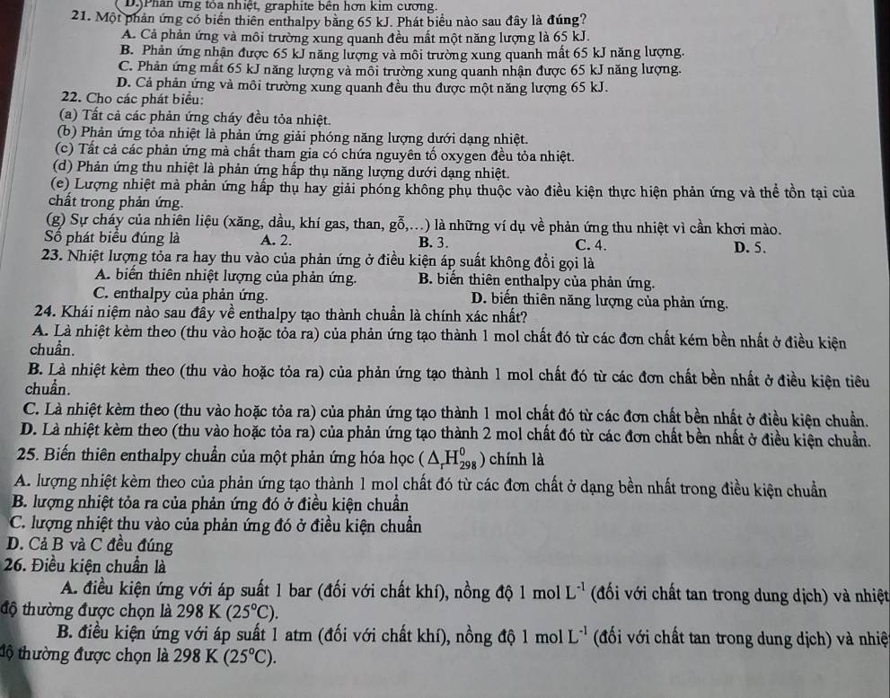 D.Phân ứng tỏa nhiệt, graphite bên hơn kim cương.
21. Một phản ứng có biển thiên enthalpy bằng 65 kJ. Phát biểu nào sau đây là đúng?
A. Cả phản ứng và môi trường xung quanh đều mất một năng lượng là 65 kJ.
B. Phản ứng nhận được 65 kJ năng lượng và môi trường xung quanh mất 65 kJ năng lượng.
C. Phản ứng mất 65 kJ năng lượng và môi trường xung quanh nhận được 65 kJ năng lượng.
D. Cả phản ứng và môi trường xung quanh đều thu được một năng lượng 65 kJ.
2. Cho các phát biểu:
(a) Tất cả các phản ứng cháy đều tỏa nhiệt.
(b) Phản ứng tỏa nhiệt là phản ứng giải phóng năng lượng dưới dạng nhiệt.
(c) Tất cả các phản ứng mà chất tham gia có chứa nguyên tố oxygen đều tỏa nhiệt.
(d) Phản ứng thu nhiệt là phản ứng hấp thụ năng lượng dưới dạng nhiệt.
(e) Lượng nhiệt mà phản ứng hấp thụ hay giải phóng không phụ thuộc vào điều kiện thực hiện phản ứng và thể tồn tại của
chất trong phản ứng.
(g) Sự cháy của nhiên liệu (xăng, dầu, khí gas, than, goverline hat 0,... () là những ví dụ về phản ứng thu nhiệt vì cần khơi mào.
ố phát biểu đúng là A. 2. B. 3. C. 4. D. 5.
23. Nhiệt lượng tỏa ra hay thu vào của phản ứng ở điều kiện áp suất không đổi gọi là
A. biển thiên nhiệt lượng của phản ứng. B biến thiên enthalpy của phản ứng.
C. enthalpy của phản ứng. D. biến thiên năng lượng của phản ứng.
24. Khái niệm nào sau đây về enthalpy tạo thành chuẩn là chính xác nhất?
A. Là nhiệt kèm theo (thu vào hoặc tỏa ra) của phản ứng tạo thành 1 mol chất đó từ các đơn chất kém bền nhất ở điều kiện
chuẩn.
B. Là nhiệt kèm theo (thu vào hoặc tỏa ra) của phản ứng tạo thành 1 mol chất đó từ các đơn chất bền nhất ở điều kiện tiêu
chuẩn.
C. Là nhiệt kèm theo (thu vào hoặc tỏa ra) của phản ứng tạo thành 1 mol chất đó từ các đơn chất bền nhất ở điều kiện chuẩn.
D. Là nhiệt kèm theo (thu vào hoặc tỏa ra) của phản ứng tạo thành 2 mol chất đó từ các đơn chất bền nhất ở điều kiện chuẩn.
25. Biến thiên enthalpy chuẩn của một phản ứng hóa học (△ _rH_(298)^0) chính là
A. lượng nhiệt kèm theo của phản ứng tạo thành 1 mol chất đó từ các đơn chất ở dạng bền nhất trong điều kiện chuẩn
B. lượng nhiệt tỏa ra của phản ứng đó ở điều kiện chuẩn
C. lượng nhiệt thu vào của phản ứng đó ở điều kiện chuẩn
D. Cả B và C đều đúng
26. Điều kiện chuẩn là
A. điều kiện ứng với áp suất 1 bar (đối với chất khí), nồng độ 1 mol L^(-1) (đối với chất tan trong dung dịch) và nhiệt
độ thường được chọn là 298K(25°C).
B. điều kiện ứng với áp suất 1 atm (đối với chất khí), nồng độ 1 mol L^(-1) (đối với chất tan trong dung dịch) và nhiệ
tộ thường được chọn là 298K(25°C).