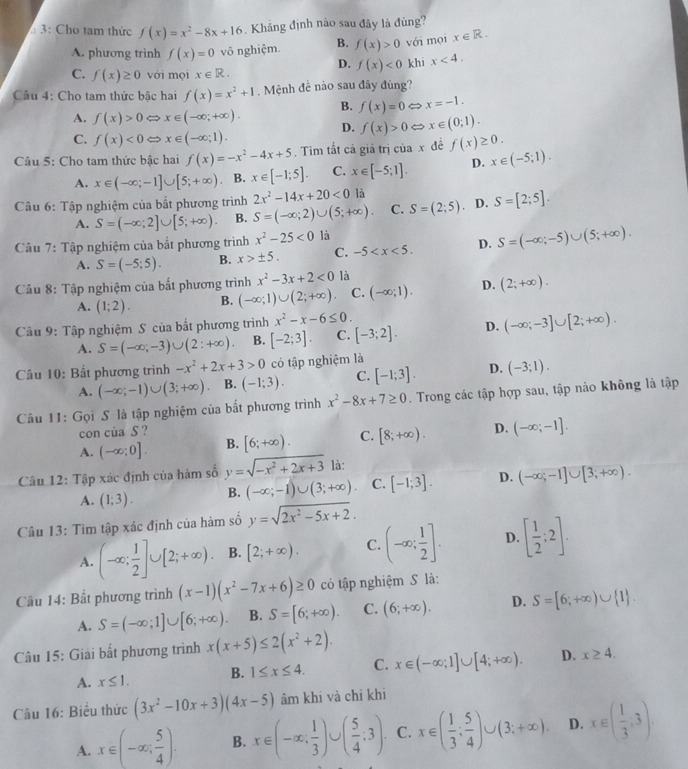 3: Cho tam thức f(x)=x^2-8x+16 Khảng định nào sau đây là đúng?
A. phương trinh f(x)=0 võ nghiệm. B. f(x)>0 với mọi x∈ R.
D. f(x)<0</tex> khī x<4.
C. f(x)≥ 0 với mọi x∈ R.
Câu 4: Cho tam thức bậc hai f(x)=x^2+1. Mệnh đề nào sau đây đúng?
B. f(x)=0 x=-1.
A. f(x)>0 C Rightarrow x∈ (-∈fty ;+∈fty ). D. f(x)>0 x∈ (0;1).
C. f(x)<0Leftrightarrow x∈ (-∈fty ;1).
Câu 5: Cho tam thức bậc hai f(x)=-x^2-4x+5. Tìm tắt cả giả trị của x đề f(x)≥ 0.
A. x∈ (-∈fty ;-1]∪ [5;+∈fty ) B. x∈ [-1;5]. C. x∈ [-5;1]. D. x∈ (-5;1).
2x^2-14x+20<0</tex> là
Câu 6: Tập nghiệm của bắt phương trình S=(-∈fty ;2)∪ (5;+∈fty ). C. S=(2;5). D. S=[2;5].
A. S=(-∈fty ;2]∪ [5;+∈fty ) B.
Câu 7: Tập nghiệm của bắt phương trình x^2-25<0</tex> là
A. S=(-5;5). B. x>± 5. C. -5 D. S=(-∈fty ;-5)∪ (5;+∈fty ).
Câu 8: Tập nghiệm của bất phương trình x^2-3x+2<0</tex> là
A. (1;2). B. (-∈fty ;1)∪ (2;+∈fty ). C. (-∈fty ;1). D. (2;+∈fty ).
Câu 9: Tập nghiệm S của bất phương trình x^2-x-6≤ 0.
A. S=(-∈fty ;-3)∪ (2:+∈fty ). B. [-2;3]. C. [-3;2]. D. (-∈fty ;-3]∪ [2;+∈fty ).
Cầu 10: Bắt phương trình -x^2+2x+3>0 có tập nghiệm là
A. (-∈fty ;-1)∪ (3;+∈fty ) B. (-1;3). C. [-1;3]. D. (-3;1).
Câu 11: Gọi S là tập nghiệm của bắt phương trình x^2-8x+7≥ 0. Trong các tập hợp sau, tập nào không là tập
con của S ?
A. (-∈fty ;0]. B. [6;+∈fty ). C. [8;+∈fty ). D. (-∈fty ;-1].
Câu 12: Tập xác định của hàm số y=sqrt(-x^2+2x+3) là:
A. (1;3). B. (-∈fty ;-1)∪ (3;+∈fty ). C. [-1;3]. D. (-∈fty ;-1]∪ [3;+∈fty ).
Câu 13: Tìm tập xác định của hàm số y=sqrt(2x^2-5x+2).
A. (-∈fty ; 1/2 ]∪ [2;+∈fty ). B. [2;+∈fty ). C. (-∈fty ; 1/2 ]. D. [ 1/2 ;2].
Cầu 14: Bất phương trình (x-1)(x^2-7x+6)≥ 0 có tập nghiệm S là:
A. S=(-∈fty ;1]∪ [6;+∈fty ). B. S=[6;+∈fty ). C. (6;+∈fty ). D. S=[6;+∈fty )∪  1 .
Câu 15: Giải bất phương trình x(x+5)≤ 2(x^2+2).
A. x≤ 1. B. 1≤ x≤ 4. C. x∈ (-∈fty ;1]∪ [4;+∈fty ). D. x≥ 4.
Câu 16: Biểu thức (3x^2-10x+3)(4x-5) âm khi và chỉ khi
A. x∈ (-∈fty ; 5/4 ). B. x∈ (-∈fty , 1/3 )∪ ( 5/4 ;3). C. x∈ ( 1/3 ; 5/4 )∪ (3;+∈fty ). D. x∈ ( 1/3 ;3).