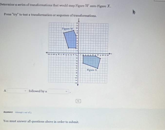 Determine a series of transformations that would map Figure W onto Figure X. 
Press "try" to test a transformation or sequence of transformations. 
A □ followed by a □. 
try 
Answer Attempt 1 oul of 3 
You must answer all questions above in order to submit.