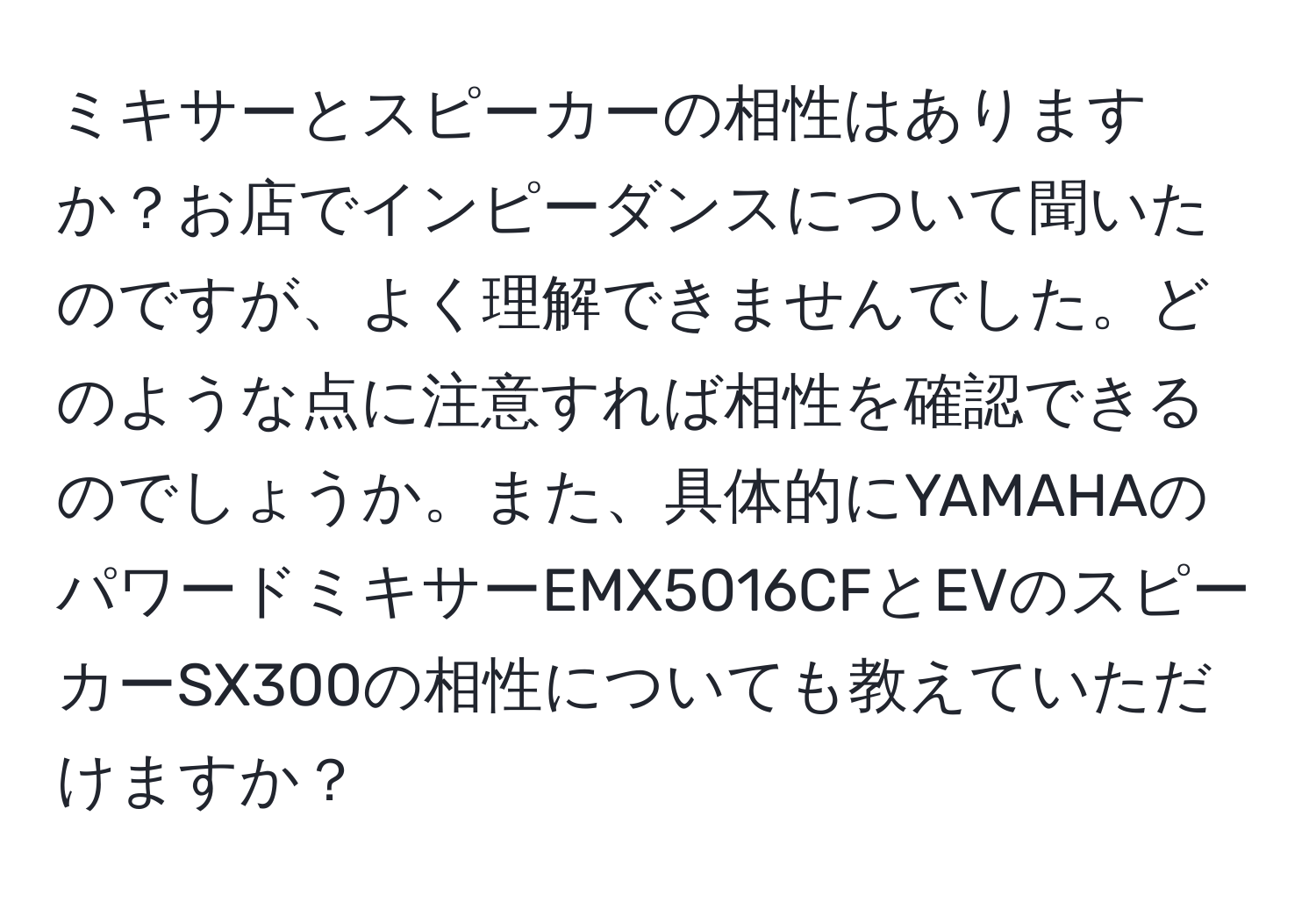 ミキサーとスピーカーの相性はありますか？お店でインピーダンスについて聞いたのですが、よく理解できませんでした。どのような点に注意すれば相性を確認できるのでしょうか。また、具体的にYAMAHAのパワードミキサーEMX5016CFとEVのスピーカーSX300の相性についても教えていただけますか？