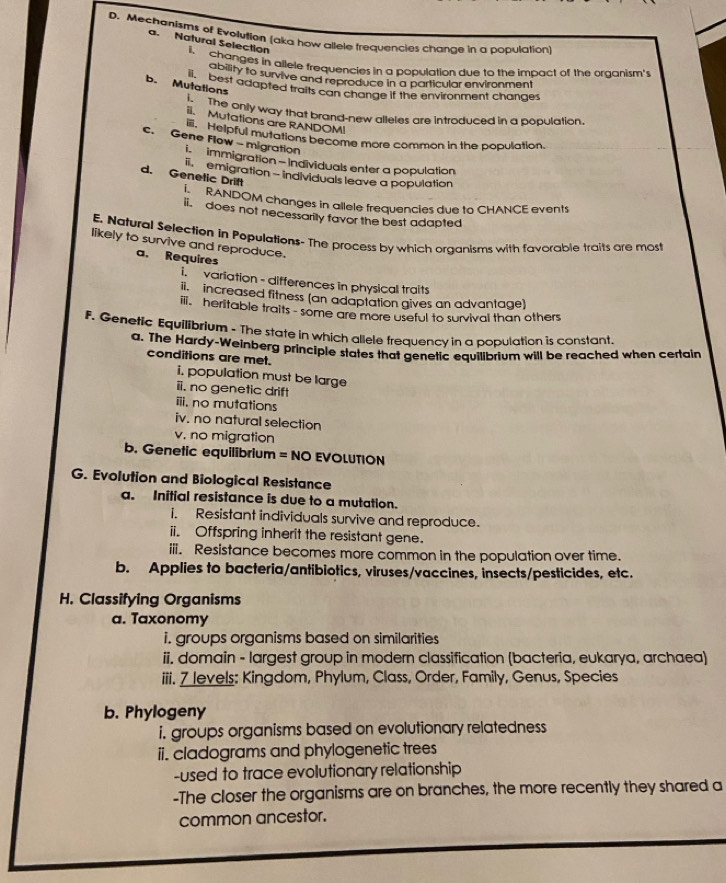 Mechanisms of Evolution (aka how allele frequencies change in a population) 
a. Natural Selection i、 
changes in allele frequencies in a population due to the impact of the organism's 
ability to survive and reproduce in a particular environment 
b. Mutations 
u ta best adapted traits can change if the environment changes 
The only way that brand-new alleles are introduced in a population. 
iI. Mutations are RANDOMI 
Helpful mutations become more common in the population. 
c. Gene Flow - migration 
L immigration - Individuals enter a population 
d. Genetic Drift emigration - individuals leave a population 
RANDOM changes in allele frequencies due to CHANCE events 
ii. does not necessarily favor the best adapted 
E. Natural Selection in Populations- The process by which organisms with favorable traits are most 
likely to survive and reproduce. 
a. Requires 
i. variation - differences in physical traits 
increased fitness (an adaptation gives an advantage) 
iii. heritable traits - some are more useful to survival than others 
F. Genetic Equilibrium - The state in which allele frequency in a population is constant. 
a. The Hardy-Weinberg principle states that genetic equilibrium will be reached when certain 
conditions are met. 
i. population must be large 
ii. no genetic drift 
iii. no mutations 
iv. no natural selection 
v. no migration 
b. Genetic equilibrium = NO EVOLUTION 
G. Evolution and Biological Resistance 
a. Initial resistance is due to a mutation. 
i. Resistant individuals survive and reproduce. 
ii. Offspring inherit the resistant gene. 
iii. Resistance becomes more common in the population over time. 
b. Applies to bacteria/antibiotics, viruses/vaccines, insects/pesticides, etc. 
H. Classifying Organisms 
a. Taxonomy 
i. groups organisms based on similarities 
ii. domain - largest group in modern classification (bacteria, eukarya, archaea) 
iii. 7 levels: Kingdom, Phylum, Class, Order, Family, Genus, Species 
b. Phylogeny 
i. groups organisms based on evolutionary relatedness 
ii. cladograms and phylogenetic trees 
-used to trace evolutionary relationship 
-The closer the organisms are on branches, the more recently they shared a 
common ancestor.