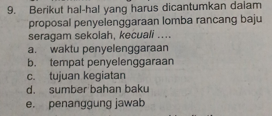 Berikut hal-hal yang harus dicantumkan dalam
proposal penyelenggaraan lomba rancang baju
seragam sekolah, kecuali ....
a. waktu penyelenggaraan
b. tempat penyelenggaraan
c. tujuan kegiatan
d. sumber bahan baku
e. penanggung jawab