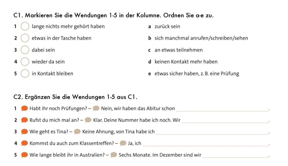 C1. Markieren Sie die Wendungen 1-5 in der Kolumne. Ordnen Sie a-e zu.
1 lange nichts mehr gehört haben a zurück sein
2 etwas in der Tasche haben b sich manchmal anrufen/schreiben/sehen
3 dabei sein c an etwas teilnehmen
4 wieder da sein d keinen Kontakt mehr haben
5 in Kontakt bleiben e etwas sicher haben, z. B. eine Prüfung
C2. Ergänzen Sie die Wendungen 1-5 aus C1.
1 Habt ihr noch Prüfungen? — Nein, wir haben das Abitur schon_
_
2 Rufst du mich mal an? — Klar. Deine Nummer habe ich noch. Wir
3 Wie geht es Tina? — Keine Ahnung, von Tina habe ich_
.
4 Kommst du auch zum Klassentreffen? — Ja, ich_
·
5 Wie lange bleibt ihr in Australien? — Sechs Monate. Im Dezember sind wir_