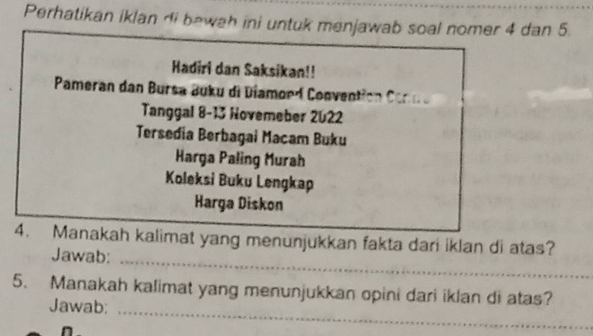 Perhatikan iklan di bewah ini untuk menjawab soal nomer 4 dan 5. 
Hadiri dan Saksikan!! 
Pameran dan Bursa Buku di Diamord Convention Comn e 
Tanggal 8-13 Novemeber 2022
Tersedia Berbagai Macam Buku 
Harga Paling Murah 
Koleksi Buku Lengkap 
Harga Diskon 
4. Manakah kalimat yang menunjukkan fakta dari iklan di atas? 
Jawab:_ 
5. Manakah kalimat yang menunjukkan opini dari iklan di atas? 
Jawab:_ 
n