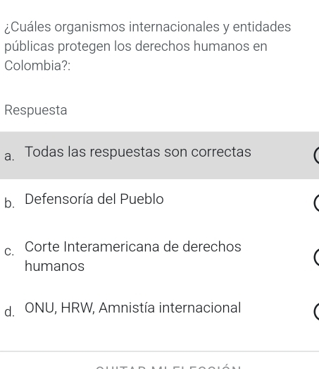 ¿Cuáles organismos internacionales y entidades
públicas protegen los derechos humanos en
Colombia?:
Respuesta
a. Todas las respuestas son correctas
b. Defensoría del Pueblo
c. Corte Interamericana de derechos
humanos
d. ONU, HRW, Amnistía internacional