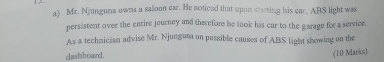 Mr. Njunguna owns a saloon car. He noticed that upon starting his car, ABS light was 
persistent over the entire journey and therefore he took his car to the garage for a service. 
As a technician advise Mr. Njunguna on possible causes of ABS light showing on the 
dashboard. 
(10 Marks)