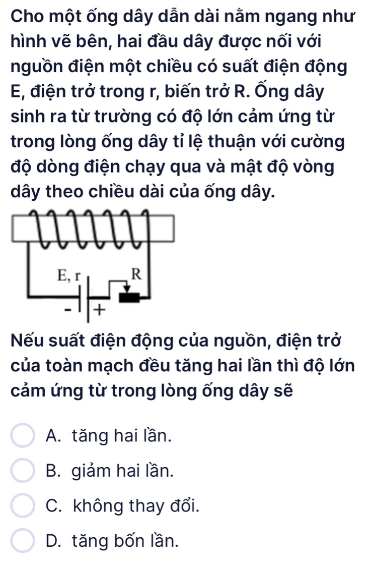 Cho một ống dây dẫn dài nằm ngang như
hình vẽ bên, hai đầu dây được nối với
nguồn điện một chiều có suất điện động
E, điện trở trong r, biến trở R. Ống dây
sinh ra từ trường có độ lớn cảm ứng từ
trong lòng ống dây tỉ lệ thuận với cường
độ dòng điện chạy qua và mật độ vòng
dây theo chiều dài của ống dây.
Nếu suất điện động của nguồn, điện trở
của toàn mạch đều tăng hai lần thì độ lớn
cảm ứng từ trong lòng ống dây sẽ
A. tăng hai lần.
B. giảm hai lần.
C. không thay đổi.
D. tăng bốn lần.